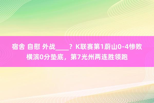 宿舍 自慰 外战____？K联赛第1蔚山0-4惨败横滨0分垫底，第7光州两连胜领跑