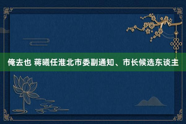 俺去也 蒋曦任淮北市委副通知、市长候选东谈主