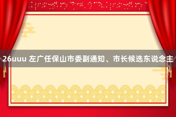 26uuu 左广任保山市委副通知、市长候选东说念主