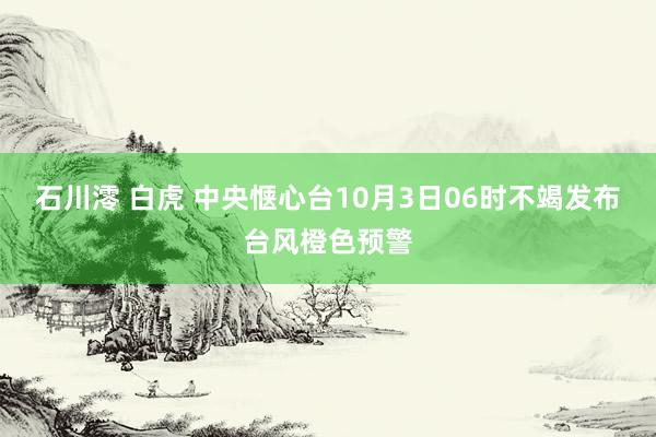 石川澪 白虎 中央惬心台10月3日06时不竭发布台风橙色预警