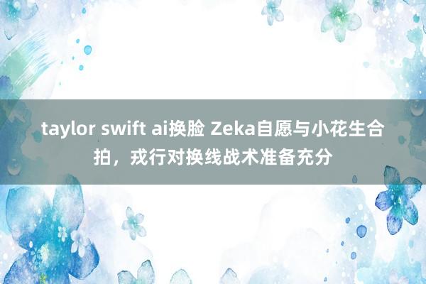 taylor swift ai换脸 Zeka自愿与小花生合拍，戎行对换线战术准备充分