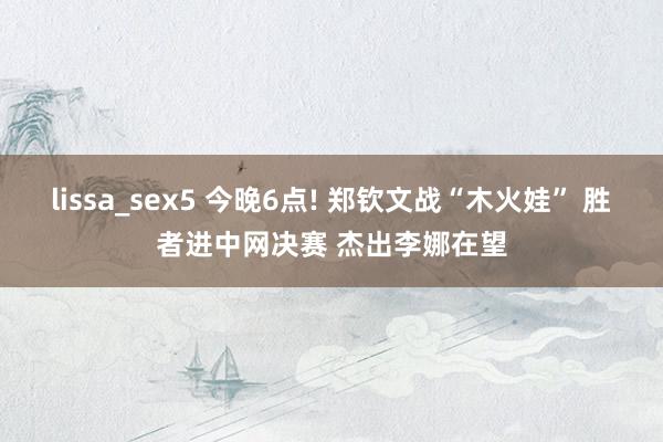 lissa_sex5 今晚6点! 郑钦文战“木火娃” 胜者进中网决赛 杰出李娜在望