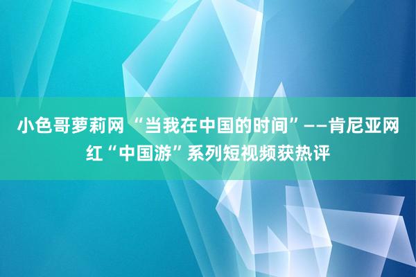 小色哥萝莉网 “当我在中国的时间”——肯尼亚网红“中国游”系列短视频获热评