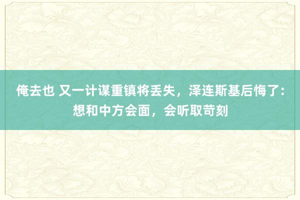 俺去也 又一计谋重镇将丢失，泽连斯基后悔了：想和中方会面，会听取苛刻