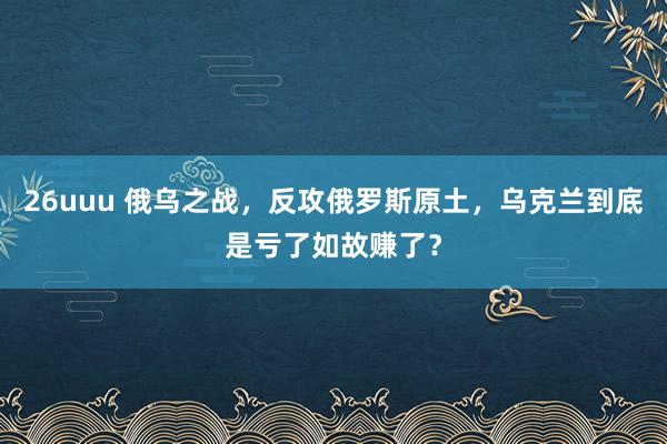 26uuu 俄乌之战，反攻俄罗斯原土，乌克兰到底是亏了如故赚了？