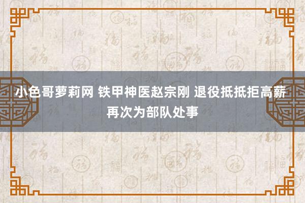 小色哥萝莉网 铁甲神医赵宗刚 退役抵抵拒高薪 再次为部队处事