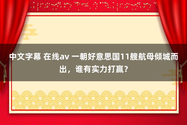 中文字幕 在线av 一朝好意思国11艘航母倾城而出，谁有实力打赢？