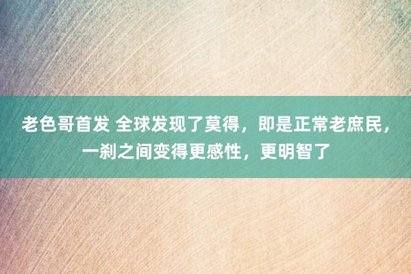 老色哥首发 全球发现了莫得，即是正常老庶民，一刹之间变得更感性，更明智了