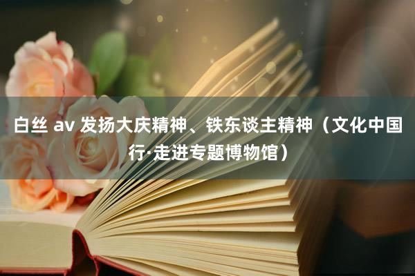 白丝 av 发扬大庆精神、铁东谈主精神（文化中国行·走进专题博物馆）