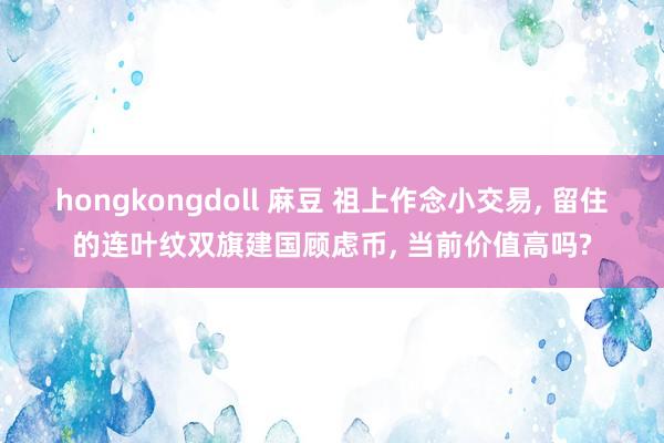 hongkongdoll 麻豆 祖上作念小交易， 留住的连叶纹双旗建国顾虑币， 当前价值高吗?