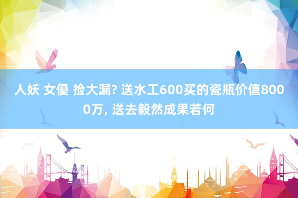 人妖 女優 捡大漏? 送水工600买的瓷瓶价值8000万， 送去毅然成果若何