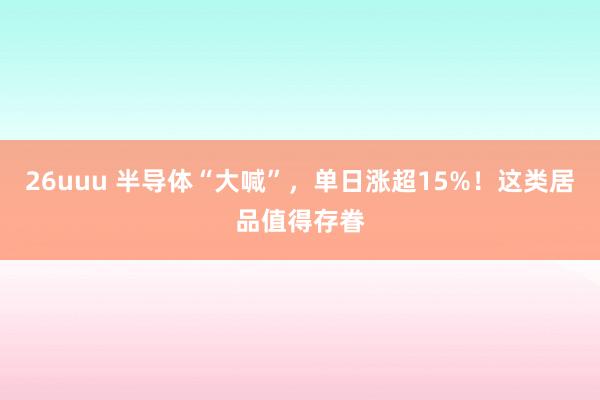 26uuu 半导体“大喊”，单日涨超15%！这类居品值得存眷