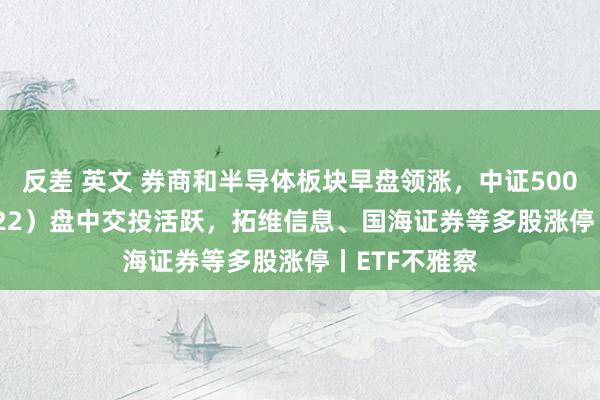 反差 英文 券商和半导体板块早盘领涨，中证500ETF（159922）盘中交投活跃，拓维信息、国海证券等多股涨停丨ETF不雅察