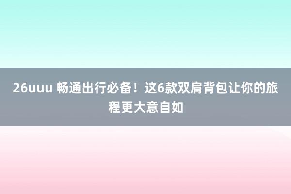 26uuu 畅通出行必备！这6款双肩背包让你的旅程更大意自如