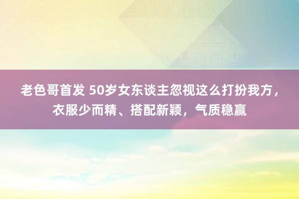 老色哥首发 50岁女东谈主忽视这么打扮我方，衣服少而精、搭配新颖，气质稳赢