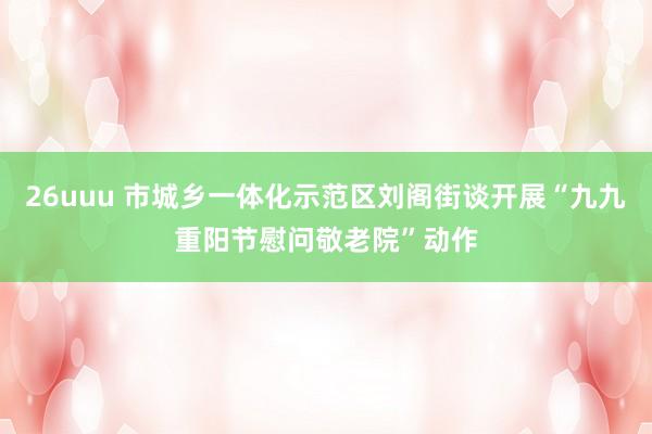 26uuu 市城乡一体化示范区刘阁街谈开展“九九重阳节慰问敬老院”动作