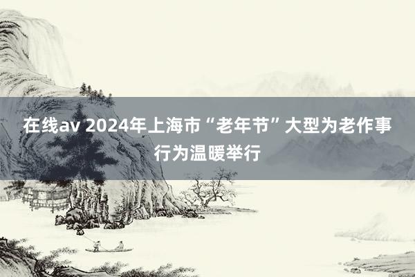 在线av 2024年上海市“老年节”大型为老作事行为温暖举行