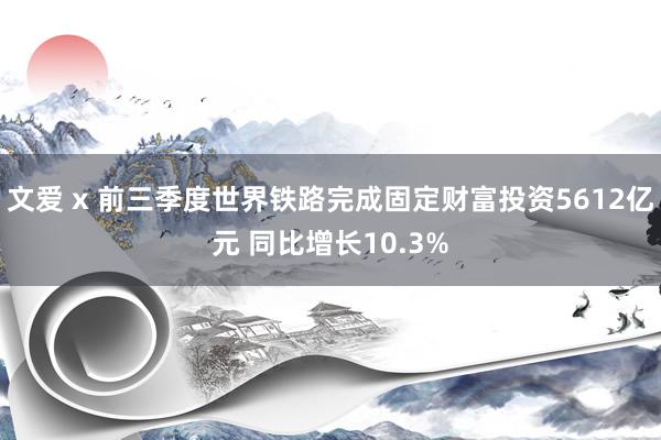 文爱 x 前三季度世界铁路完成固定财富投资5612亿元 同比增长10.3%