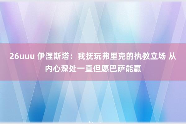 26uuu 伊涅斯塔：我抚玩弗里克的执教立场 从内心深处一直但愿巴萨能赢