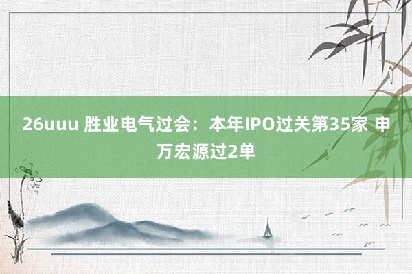 26uuu 胜业电气过会：本年IPO过关第35家 申万宏源过2单