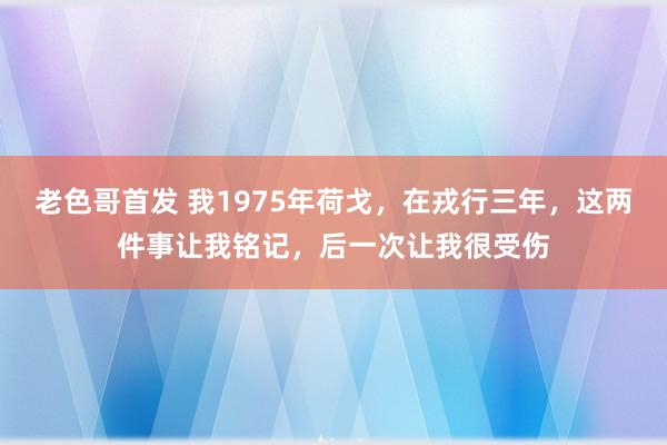 老色哥首发 我1975年荷戈，在戎行三年，这两件事让我铭记，后一次让我很受伤