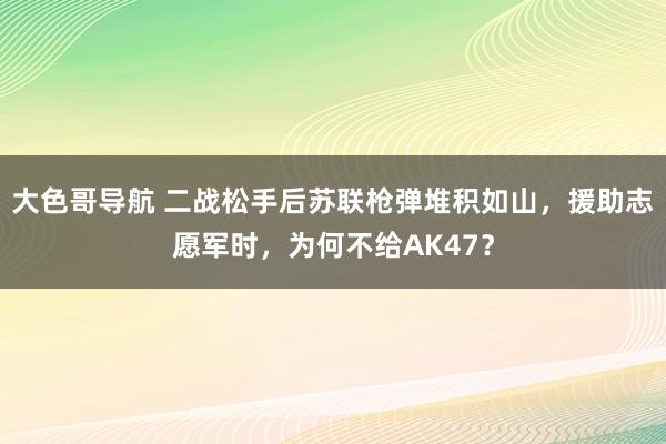 大色哥导航 二战松手后苏联枪弹堆积如山，援助志愿军时，为何不给AK47？