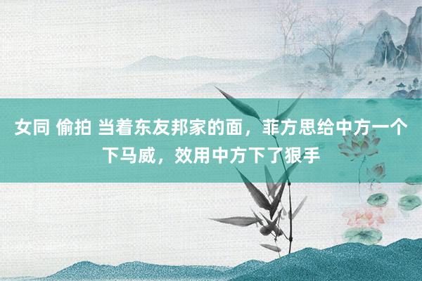 女同 偷拍 当着东友邦家的面，菲方思给中方一个下马威，效用中方下了狠手