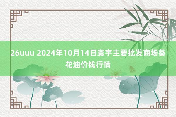 26uuu 2024年10月14日寰宇主要批发商场葵花油价钱行情