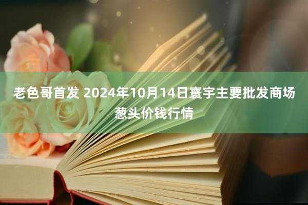 老色哥首发 2024年10月14日寰宇主要批发商场葱头价钱行情