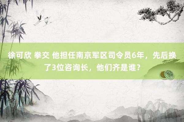 徐可欣 拳交 他担任南京军区司令员6年，先后换了3位咨询长，他们齐是谁？