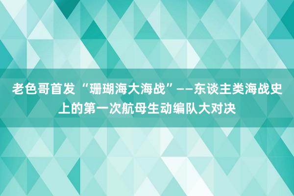 老色哥首发 “珊瑚海大海战”——东谈主类海战史上的第一次航母生动编队大对决