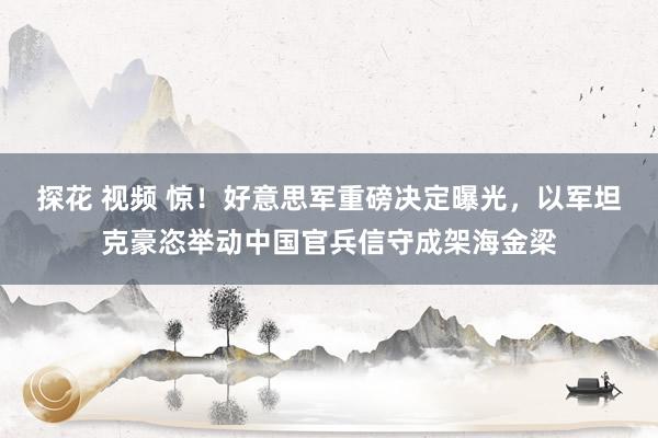 探花 视频 惊！好意思军重磅决定曝光，以军坦克豪恣举动中国官兵信守成架海金梁