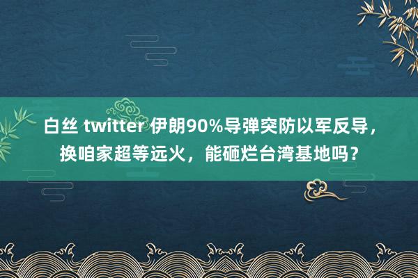 白丝 twitter 伊朗90%导弹突防以军反导，换咱家超等远火，能砸烂台湾基地吗？