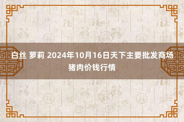 白丝 萝莉 2024年10月16日天下主要批发商场猪肉价钱行情