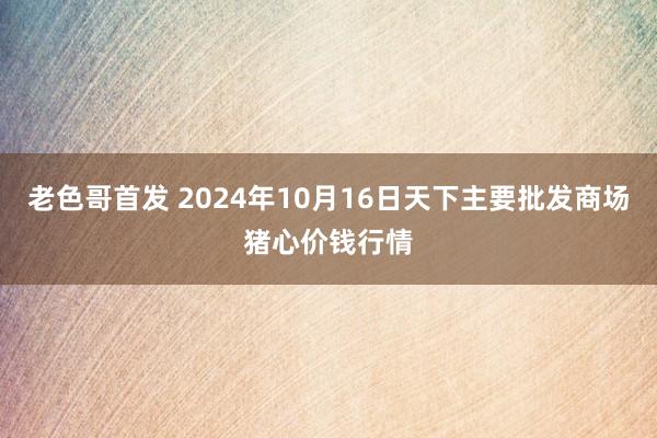 老色哥首发 2024年10月16日天下主要批发商场猪心价钱行情