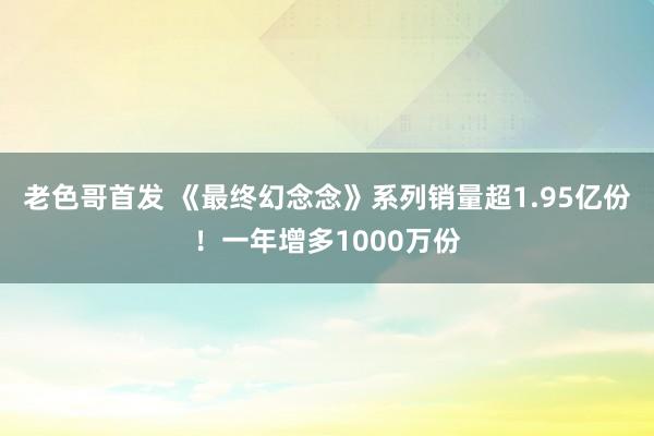 老色哥首发 《最终幻念念》系列销量超1.95亿份！一年增多1000万份