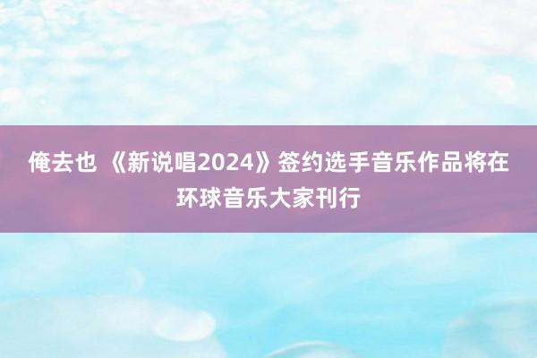 俺去也 《新说唱2024》签约选手音乐作品将在环球音乐大家刊行