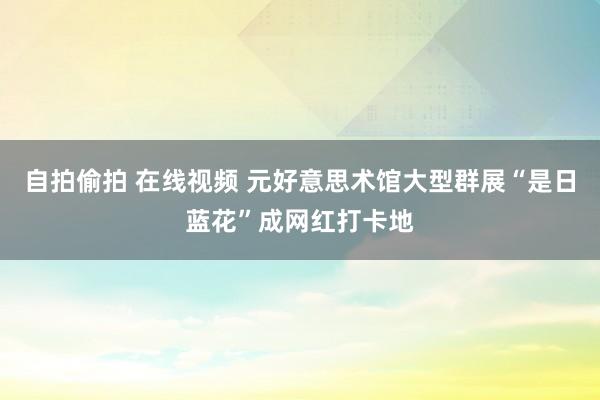 自拍偷拍 在线视频 元好意思术馆大型群展“是日蓝花”成网红打卡地