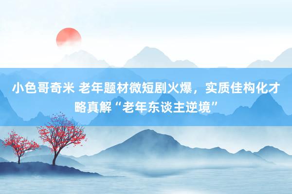 小色哥奇米 老年题材微短剧火爆，实质佳构化才略真解“老年东谈主逆境”