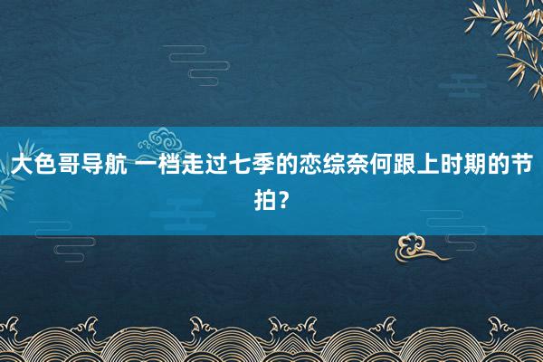 大色哥导航 一档走过七季的恋综奈何跟上时期的节拍？