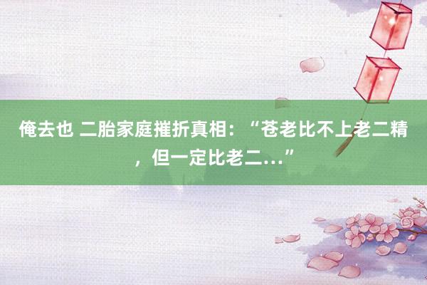 俺去也 二胎家庭摧折真相：“苍老比不上老二精，但一定比老二…”