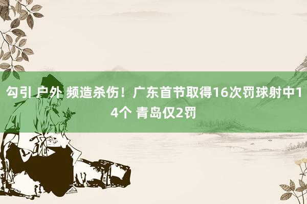 勾引 户外 频造杀伤！广东首节取得16次罚球射中14个 青岛仅2罚