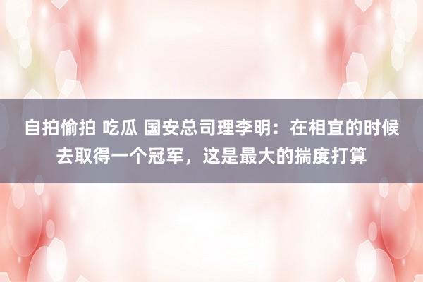 自拍偷拍 吃瓜 国安总司理李明：在相宜的时候去取得一个冠军，这是最大的揣度打算