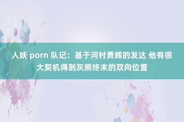 人妖 porn 队记：基于河村勇辉的发达 他有很大契机得到灰熊终末的双向位置