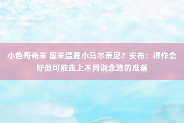 小色哥奇米 国米温雅小马尔蒂尼？安布：得作念好他可能走上不同说念路的准备