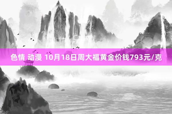 色情 动漫 10月18日周大福黄金价钱793元/克