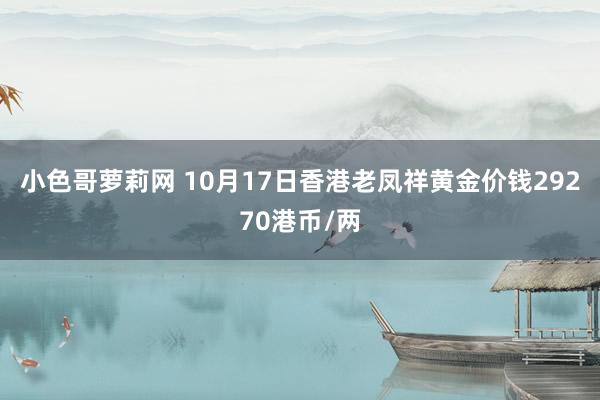 小色哥萝莉网 10月17日香港老凤祥黄金价钱29270港币/两