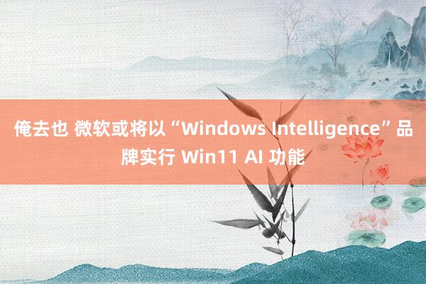 俺去也 微软或将以“Windows Intelligence”品牌实行 Win11 AI 功能