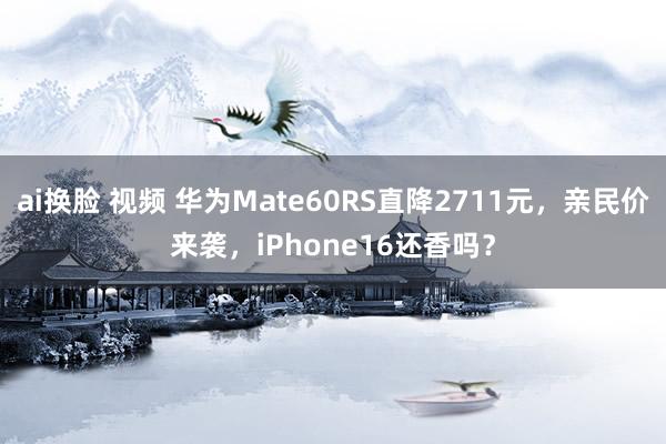 ai换脸 视频 华为Mate60RS直降2711元，亲民价来袭，iPhone16还香吗？