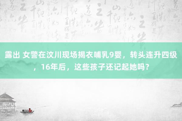 露出 女警在汶川现场揭衣哺乳9婴，转头连升四级，16年后，这些孩子还记起她吗？